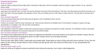Frequently Asked Questions
What are lipids?
Lipids are organic compounds that are fatty acids or derivatives of fatty acids, which are insoluble in water but soluble in organic solvents. For eg., natural oil,
steroid, waxes.
How are lipids important to our body?
Lipids play a very important role in our body. They are the structural component of the cell membrane. They help in providing energy and produce hormones in our
body. They help in the proper digestion and absorption of food. They are a healthy part of our diet if taken in proper amounts. They also play an important role in
signalling.
How are lipids digested?
The enzyme lipase breaks down fats into fatty acids and glycerol, which is facilitated by bile in the liver.
What is lipid emulsion?
It refers to an emulsion of lipid for human intravenous use. These are also referred to as intralipids which is the emulsion of soybean oil, glycerin and egg
phospholipids. It is available in 10%, 20% and 30% concentrations.
How are lipids metabolized?
Lipid metabolism involves the oxidation of fatty acids to generate energy to synthesize new lipids from smaller molecules. The metabolism of lipids is associated
with carbohydrate metabolism as the products of glucose are converted into lipids.
How are lipids released in the blood?
The medium-chain triglycerides with 8-12 carbons are digested and absorbed in the small intestine. Since lipids are insoluble in water, they are
carried to the bloodstream by lipoproteins which are water-soluble and can carry the lipids internally.
What are the main types of lipids?
There are two major types of lipids- simple lipids and complex lipids. Simple lipids are esters of fatty acids with various alcohols. For eg., fats and
waxes. On the contrary, complex lipids are esters of fatty acids with groups other than alcohol and fatty acids. For eg., phospholipids and
sphingolipids.
What are lipids made up of?
Lipids are made up of a glycerol molecule attached to three fatty acid molecules. Such a lipid is called triglyceride.
 