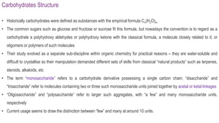 Carbohydrates Structure
• Historically carbohydrates were defined as substances with the empirical formula Cn(H2O)m
• The common sugars such as glucose and fructose or sucrose fit this formula, but nowadays the convention is to regard as a
carbohydrate a polyhydroxy aldehydes or polyhydroxy ketone with the classical formula, a molecule closely related to it, or
oligomers or polymers of such molecules
• Their study evolved as a separate sub-discipline within organic chemistry for practical reasons – they are water-soluble and
difficult to crystallise so their manipulation demanded different sets of skills from classical “natural products” such as terpenes,
steroids, alkaloids, etc
• The term “monosaccharide” refers to a carbohydrate derivative possessing a single carbon chain; “disaccharide” and
“trisaccharide” refer to molecules containing two or three such monosaccharide units joined together by acetal or ketal linkages
• “Oligosaccharide” and “polysaccharide” refer to larger such aggregates, with “a few” and many monosaccharide units,
respectively
• Current usage seems to draw the distinction between “few” and many at around 10 units.
 