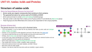 UNIT-VII: Amino Acids and Proteins
Structure of amino acids
What is the General Molecular Structure of an Amino Acid?
• Amino acids are organic compounds that combine to form proteins
• The general formula of an amino acid is R-CH(NH2)-COOH
• Amino acids are known to contain amine and carboxyl functional groups
• They also contain a side chain that is made up of an R-group (where ‘R’ can denote any alkyl or aryl group)
• These R-groups are what differentiate amino acids and are responsible for their unique properties.
Structure of Amino Acid
The general structure of an amino acid is illustrated below.
• From the illustration, it can be noted that the key elements that make up amino acids are hydrogen,
carbon, nitrogen, and oxygen
• However, it is not uncommon for other elements to be found in the side chain of an amino acid
• It can also be noted that there are over 500 naturally occurring amino acids known to us
• Of these, only 20 amino acids are known to appear in genetic code.
• In the human body, these biomolecules are involved in many biological and chemical functions and are
important ingredients for human growth and development
• Amino acids usually have a melting and boiling point that is very high
• They usually exist in the form of white, crystalline, stable compounds
• A few amino acids are known to be sweet, tasteless, and bitter in flavour
• Most amino acids are water soluble
• However, it can also be noted that most amino acids are insoluble in organic solvents.
 