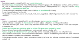 Leucine
• Leucine is an important amino acid which is used in protein biosynthesis.
• Leucine is an alpha-amino acid, which implies that it contains an alpha-amino group (which, under biological conditions, is in the protonated -
NH3
+ form), an alpha-carboxylic acid group (which, under biological conditions, is in the deprotonated -COO– form), and a side chain isobutyl
group, making it a non-polar aliphatic amino acid.
• In human beings, it is an essential amino acid, implying that it can not be synthesised by the body.
• It must, therefore, be derived from the diet.
• The foods that produce protein, such as dairy products, meats, beans, soy products, and other legumes are human dietary sources of this
amino acid
Cysteine
• Cysteine is a proteinogenic amino acid which is generally categorized as a semi-essential amino acid
• Since it functions as a nucleophile, the thiol side chain in this amino acid also participates in several enzymatic reactions
• The disulfide derivative cystine, which is known to play an essential structural role in a large number of proteins, is known to be susceptible
to oxidation by thiol
• Cysteine has the general same structure as serine, but with one of its oxygen atoms substituted by sulphur
• Selenocysteine can be obtained by replacing the same oxygen atom with selenium instead of sulfur.
• Cysteine, along with its oxidised dimeric form, cystine, like other common amino acids, can be found in most high-protein foods
• While it is listed as a non-essential amino acid, cysteine can be essential in some rare cases the elderly, for children, and people with certain
metabolic disorders or those who have syndromes of malabsorption
• Under normal physiological conditions, cysteine is normally synthesised by the human body as long as an adequate quantity of methionine is
available in it.
 