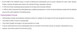 • By the middle of the nineteenth century, a number of relatively pure carbohydrates such as sucrose, cellulose from cotton, starch, glucose,
fructose, mannose and lactose were known to the chemists of Europe, especially in Germany
• In 1878, Emil Fischer synthesized phenyl hydrazine for his thesis at the University of Munich
• In 1884 he further discovered that carbohydrates gave crystalline phenylosazone in which two phenyl hydrazines reacted with the aldehyde
group and the carbon adjacent to the aldehyde group
Carbohydrates Formula
• Carbohydrates are large macromolecules consisting of carbon (C), hydrogen (H) and oxygen (O) and have the general Cx(H2O)y formula
• The hydrate of carbon is known as carbohydrates
• They contain hydrogen and oxygen in the same proportion as in water
• It may be noted that there are some carbohydrates which do not conform to the formula Cx(H2O)y, for example, 2-deoxyribose C5H10O4
• However, most of them conform to the formula Cx(H2O)y
 