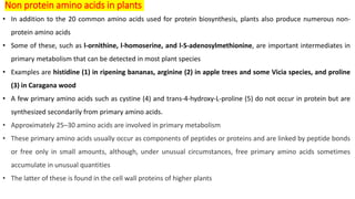 Non protein amino acids in plants
• In addition to the 20 common amino acids used for protein biosynthesis, plants also produce numerous non-
protein amino acids
• Some of these, such as l-ornithine, l-homoserine, and l-S-adenosylmethionine, are important intermediates in
primary metabolism that can be detected in most plant species
• Examples are histidine (1) in ripening bananas, arginine (2) in apple trees and some Vicia species, and proline
(3) in Caragana wood
• A few primary amino acids such as cystine (4) and trans-4-hydroxy-L-proline (5) do not occur in protein but are
synthesized secondarily from primary amino acids.
• Approximately 25–30 amino acids are involved in primary metabolism
• These primary amino acids usually occur as components of peptides or proteins and are linked by peptide bonds
or free only in small amounts, although, under unusual circumstances, free primary amino acids sometimes
accumulate in unusual quantities
• The latter of these is found in the cell wall proteins of higher plants
 