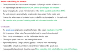 Amino acids coding for proteins
• Genetic information which is transferred from parent to offspring is the basis of inheritance
• The process begins with the replication of DNA, followed by transcription and translation
• During transcription, the genetic information stored in the DNA is copied into another form of RNA
• The whole process is governed by the complementary base pairs of the two nucleic acids
• However, the latter process of translation is not controlled by complementary but by the genetic code
• The translation is the process of converting nucleic acid information into amino acids.
Genetic Code
• The genetic code comprises the complete information of the protein manufactured from RNA
• It is the sequence of base pairs of amino acids that code for protein to be synthesized
• Thus a change in this sequence can alter the formation of amino acids
• Decoding the genetic code was a real challenge for scientists
• A physicist by name of George Gamow suggested a solution to break this challenge
• He applied the concepts of permutation and combination to decipher this genetic code
• He suggested that genetic code should be made of three nucleotides which code for 20 amino acids with four bases.
 