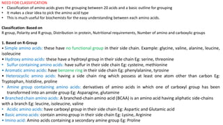 NEED FOR CLASSIFICATION
• Classification of amino acids gives the grouping between 20 acids and a basic outline for grouping
• It makes a clear idea to pick the amino acid type
• This is much useful for biochemists for the easy understanding between each amino acids.
Classification: Based on
R group, Polarity and R group, Distribution in protein, Nutritional requirements, Number of amino and carboxylic groups
1. Based on R-Group
• Simple amino acids: these have no functional group in their side chain. Example: glycine, valine, alanine, leucine,
isoleucine
• Hydroxy amino acids: these have a hydroxyl group in their side chain Eg: serine, threonine
• Sulfur containing amino acids: have sulfur in their side chain Eg: cysteine, methionine
• Aromatic amino acids: have benzene ring in their side chain Eg: phenylalanine, tyrosine
• Heterocyclic amino acids: having a side chain ring which possess at least one atom other than carbon Eg:
Tryptophan, histidine, proline
• Amine group containing amino acids: derivatives of amino acids in which one of carboxyl group has been
transformed into an amide group Eg: Asparagine, glutamine
• Branched chain amino acids: A branched-chain amino acid (BCAA) is an amino acid having aliphatic side-chains
with a branch Eg: leucine, isoleucine, valine
• Acidic amino acids: have carboxyl group in their side chain Eg: Aspartic and Glutamic acid
• Basic amino acids: contain amino group in their side chain Eg: Lysine, Arginine
• Imino acid: Amino acids containing a secondary amine group Eg: Proline
 