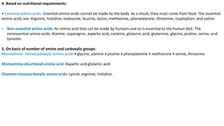 4. Based on nutritional requirements:
• Essential amino acids: Essential amino acids cannot be made by the body. As a result, they must come from food. The essential
amino acids are: Arginine, histidine, isoleucine, leucine, lysine, methionine, phenylalanine, threonine, tryptophan, and valine
• Non essential amino acids: An amino acid that can be made by humans and so is essential to the human diet. The
nonessential amino acids: Alanine, asparagine, aspartic acid, cysteine, glutamic acid, glutamine, glycine, proline, serine, and
tyrosine.
5. On basis of number of amino and carboxylic groups:
Monoamino- monocarboxylic amino acids • glycine, alanine • proline • phenylalanine • methionine • serine, threonine
Monoamino-dicarboxyli amino acid: Aspartic and glutamic acid
Diamino-monocarboxylic amino acids: Lysine, arginine, histidine.
 
