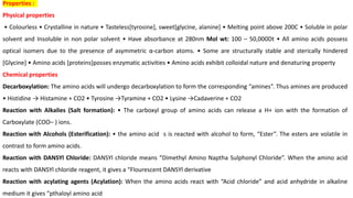 Properties :
Physical properties
• Colourless • Crystalline in nature • Tasteless[tyrosine], sweet[glycine, alanine] • Melting point above 200C • Soluble in polar
solvent and Insoluble in non polar solvent • Have absorbance at 280nm Mol wt: 100 – 50,000Dt • All amino acids possess
optical isomers due to the presence of asymmetric α-carbon atoms. • Some are structurally stable and sterically hindered
[Glycine] • Amino acids [proteins]posses enzymatic activities • Amino acids exhibit colloidal nature and denaturing property
Chemical properties
Decarboxylation: The amino acids will undergo decarboxylation to form the corresponding “amines”. Thus amines are produced
• Histidine → Histamine + CO2 • Tyrosine →Tyramine + CO2 • Lysine →Cadaverine + CO2
Reaction with Alkalies (Salt formation): • The carboxyl group of amino acids can release a H+ ion with the formation of
Carboxylate (COO– ) ions.
Reaction with Alcohols (Esterification): • the amino acid s is reacted with alcohol to form, “Ester”. The esters are volatile in
contrast to form amino acids.
Reaction with DANSYl Chloride: DANSYl chloride means “Dimethyl Amino Naptha Sulphonyl Chloride”. When the amino acid
reacts with DANSYl chloride reagent, it gives a “Flourescent DANSYl derivative
Reaction with acylating agents (Acylation): When the amino acids react with “Acid chloride” and acid anhydride in alkaline
medium it gives “pthaloyl amino acid
 