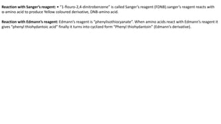 Reaction with Sanger’s reagent: • “1-flouro-2,4-dinitrobenzene” is called Sanger’s reagent (FDNB).sanger’s reagent reacts with
α-amino acid to produce Yellow coloured derivative, DNB-amino acid.
Reaction with Edmann’s reagent: Edmann’s reagent is “phenylisothiocyanate”. When amino acids react with Edmann’s reagent it
gives “phenyl thiohydantoic acid” finally it turns into cyclized form “Phenyl thiohydantoin” (Edmann’s derivative).
 