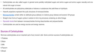 • Carbohydrates are also called sugars in general some partially methylated sugars and amino sugars and amino sugars naturally and one
natural nitro sugar is known
• All carbohydrates are polyhydroxy aldehydes or ketones or substances that yield these on hydrolysis
• Haworth projections represent the cyclic structures of monosaccharides
• Monosaccharides contain either an aldehyde group (aldose) or a ketone group (ketose) and several -OH groups
• Straight chain forms of sugars cyclize in solution to form ring structures containing an ether linkage
• Glycosidic bonds form between monosaccharides forming disaccharides and polysaccharides
• Carbohydrates are used as energy sources and energy reserves.
Sources of Carbohydrates
We know carbohydrates are an important part of any human’s diet. Some common sources of carbohydrates are:
1.Potatoes
2.Maze
3.Milk
4.Popcorn
5.Bread
 