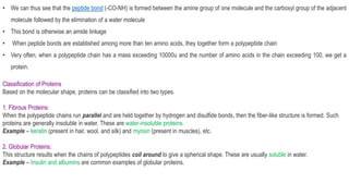 • We can thus see that the peptide bond (-CO-NH) is formed between the amine group of one molecule and the carboxyl group of the adjacent
molecule followed by the elimination of a water molecule
• This bond is otherwise an amide linkage
• When peptide bonds are established among more than ten amino acids, they together form a polypeptide chain
• Very often, when a polypeptide chain has a mass exceeding 10000u and the number of amino acids in the chain exceeding 100, we get a
protein.
Classification of Proteins
Based on the molecular shape, proteins can be classified into two types.
1. Fibrous Proteins:
When the polypeptide chains run parallel and are held together by hydrogen and disulfide bonds, then the fiber-like structure is formed. Such
proteins are generally insoluble in water. These are water-insoluble proteins.
Example – keratin (present in hair, wool, and silk) and myosin (present in muscles), etc.
2. Globular Proteins:
This structure results when the chains of polypeptides coil around to give a spherical shape. These are usually soluble in water.
Example – Insulin and albumins are common examples of globular proteins.
 
