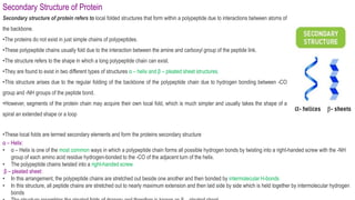 Secondary Structure of Protein
Secondary structure of protein refers to local folded structures that form within a polypeptide due to interactions between atoms of
the backbone.
•The proteins do not exist in just simple chains of polypeptides.
•These polypeptide chains usually fold due to the interaction between the amine and carboxyl group of the peptide link.
•The structure refers to the shape in which a long polypeptide chain can exist.
•They are found to exist in two different types of structures α – helix and β – pleated sheet structures.
•This structure arises due to the regular folding of the backbone of the polypeptide chain due to hydrogen bonding between -CO
group and -NH groups of the peptide bond.
•However, segments of the protein chain may acquire their own local fold, which is much simpler and usually takes the shape of a
spiral an extended shape or a loop
•These local folds are termed secondary elements and form the proteins secondary structure
α – Helix:
• α – Helix is one of the most common ways in which a polypeptide chain forms all possible hydrogen bonds by twisting into a right-handed screw with the -NH
group of each amino acid residue hydrogen-bonded to the -CO of the adjacent turn of the helix.
• The polypeptide chains twisted into a right-handed screw.
β – pleated sheet:
• In this arrangement, the polypeptide chains are stretched out beside one another and then bonded by intermolecular H-bonds
• In this structure, all peptide chains are stretched out to nearly maximum extension and then laid side by side which is held together by intermolecular hydrogen
bonds
 