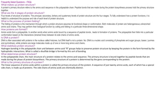 Frequently Asked Questions – FAQs
What makes up protein structure?
A protein’s primary structure refers to the amino acid sequence in the polypeptide chain. Peptide bonds that are made during the protein biosynthesis process hold the primary structure
together.
What are the 4 stages of protein structure?
Four levels of structure of proteins. The principal, secondary, tertiary and quaternary levels of protein structure are the four stages. To fully understand how a protein functions, it is
helpful to understand the purpose and role of each level of protein structure.
What is the process of protein folding?
The folding of proteins is the mechanism through which a protein structure assumes its functional shape or conformation. Both molecules of protein are heterogeneous unbranched
amino acid chains. They may perform their biological function by coiling and folding in a particular three-dimensional shape.
How proteins are formed?
Amino acids form a polypeptide, In another words when amino acids bound by a sequence of peptide bonds , leads to formation of proteins. The polypeptide then folds into a particular
conformation based on the interactions (strained lines) between its side chains of amino acids.
Is DNA a protein?
DNA is often associated with proteins in the nucleus called histones, but DNA itself is not a protein. No. DNA is a nucleic acid consisting of phosphate and sugar groups, bases ( purines
and pyrimidines), while proteins are large molecules made up of one or more long amino acid chains.
What stabilizes protein structure?
Hydrogen bonding in the polypeptide chain and between amino acid “R” groups helps to preserve protein structure by keeping the protein in the form formed by the
hydrophobic interactions. What is called a disulfide bridge is formed by this sort of bonding.
What determines protein structure?
In the polypeptide chain, the main structure of a protein relates to the amino acid sequence. The primary structure is bound together by peptide bonds that are
made during the phase of protein biosynthesis. The primary structure of a protein is determined by the gene corresponding to the protein.
What is the primary structure of a protein?
The linear sequence of amino acids within a protein is called the primary structure of the protein. A sequence of just twenty amino acids, each of which has a special
side chain, is made up of proteins. The side chains of amino acids are chemically distinct.
 