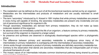 Unit - VIII Metabolic Pool and Secondary Metabolites
Introduction
• The metabolism can be defined as the sum of all the biochemical reactions carried out by an organism
• Metabolites are the intermediates and products of metabolism and are usually restricted to small
molecules
• The term “secondary” introduced by A. Kossel in 1891 implies that while primary metabolites are present
in every living cell capable of dividing, the secondary metabolites are present only incidentally and are
not of paramount significance for organism’s life
• Though secondary metabolites are derived from primary metabolism, they do not make up basic
molecular skeleton of the organism
• Its absence does not immediately curtail the life of an organism, a feature contrary to primary metabolite,
but survival of the organism is impaired to a larger extent
• Its presence and synthesis are observed in ecologically disadvantaged species within a phylogenetic
group
• The difference between primary and secondary metabolite is ambiguous since many of the
intermediates in primary metabolism is overlapping with the intermediates of secondary metabolites
• Amino acids though considered a product of primary metabolite are definitely secondary metabolite too
• Contrary to the observation that sterols are secondary metabolites that are indispensable part of many
structural framework of a cell
• The mosaic nature of an intermediate indicates common biochemical pathway being shared by primary
 