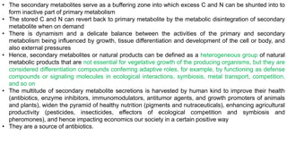 • The secondary metabolites serve as a buffering zone into which excess C and N can be shunted into to
form inactive part of primary metabolism
• The stored C and N can revert back to primary metabolite by the metabolic disintegration of secondary
metabolite when on demand
• There is dynamism and a delicate balance between the activities of the primary and secondary
metabolism being influenced by growth, tissue differentiation and development of the cell or body, and
also external pressures
• Hence, secondary metabolites or natural products can be defined as a heterogeneous group of natural
metabolic products that are not essential for vegetative growth of the producing organisms, but they are
considered differentiation compounds conferring adaptive roles, for example, by functioning as defense
compounds or signaling molecules in ecological interactions, symbiosis, metal transport, competition,
and so on
• The multitude of secondary metabolite secretions is harvested by human kind to improve their health
(antibiotics, enzyme inhibitors, immunomodulators, antitumor agents, and growth promoters of animals
and plants), widen the pyramid of healthy nutrition (pigments and nutraceuticals), enhancing agricultural
productivity (pesticides, insecticides, effectors of ecological competition and symbiosis and
pheromones), and hence impacting economics our society in a certain positive way
• They are a source of antibiotics.
 