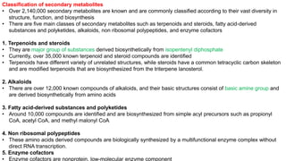 Classification of secondary metabolites
• Over 2,140,000 secondary metabolites are known and are commonly classified according to their vast diversity in
structure, function, and biosynthesis
• There are five main classes of secondary metabolites such as terpenoids and steroids, fatty acid-derived
substances and polyketides, alkaloids, non ribosomal polypeptides, and enzyme cofactors
1. Terpenoids and steroids
• They are major group of substances derived biosynthetically from isopentenyl diphosphate
• Currently, over 35,000 known terpenoid and steroid compounds are identified
• Terpenoids have different variety of unrelated structures, while steroids have a common tetracyclic carbon skeleton
and are modified terpenoids that are biosynthesized from the triterpene lanosterol.
2. Alkaloids
• There are over 12,000 known compounds of alkaloids, and their basic structures consist of basic amine group and
are derived biosynthetically from amino acids
3. Fatty acid-derived substances and polyketides
• Around 10,000 compounds are identified and are biosynthesized from simple acyl precursors such as propionyl
CoA, acetyl CoA, and methyl malonyl CoA
4. Non ribosomal polypeptides
• These amino acids derived compounds are biologically synthesized by a multifunctional enzyme complex without
direct RNA transcription.
5. Enzyme cofactors
• Enzyme cofactors are nonprotein, low-molecular enzyme component
 