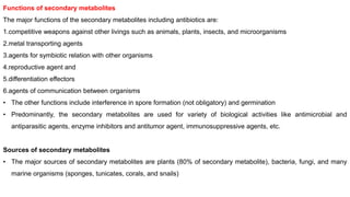 Functions of secondary metabolites
The major functions of the secondary metabolites including antibiotics are:
1.competitive weapons against other livings such as animals, plants, insects, and microorganisms
2.metal transporting agents
3.agents for symbiotic relation with other organisms
4.reproductive agent and
5.differentiation effectors
6.agents of communication between organisms
• The other functions include interference in spore formation (not obligatory) and germination
• Predominantly, the secondary metabolites are used for variety of biological activities like antimicrobial and
antiparasitic agents, enzyme inhibitors and antitumor agent, immunosuppressive agents, etc.
Sources of secondary metabolites
• The major sources of secondary metabolites are plants (80% of secondary metabolite), bacteria, fungi, and many
marine organisms (sponges, tunicates, corals, and snails)
 