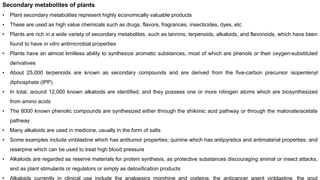 Secondary metabolites of plants
• Plant secondary metabolites represent highly economically valuable products
• These are used as high value chemicals such as drugs, flavors, fragrances, insecticides, dyes, etc
• Plants are rich in a wide variety of secondary metabolites, such as tannins, terpenoids, alkaloids, and flavonoids, which have been
found to have in vitro antimicrobial properties
• Plants have an almost limitless ability to synthesize aromatic substances, most of which are phenols or their oxygen-substituted
derivatives
• About 25,000 terpenoids are known as secondary compounds and are derived from the five-carbon precursor isopentenyl
diphosphate (IPP)
• In total, around 12,000 known alkaloids are identified, and they possess one or more nitrogen atoms which are biosynthesized
from amino acids
• The 8000 known phenolic compounds are synthesized either through the shikimic acid pathway or through the malonate/acetate
pathway
• Many alkaloids are used in medicine, usually in the form of salts
• Some examples include vinblastine which has antitumor properties; quinine which has antipyretics and antimalarial properties; and
reserpine which can be used to treat high blood pressure
• Alkaloids are regarded as reserve materials for protein synthesis, as protective substances discouraging animal or insect attacks,
and as plant stimulants or regulators or simply as detoxification products
• Alkaloids currently in clinical use include the analgesics morphine and codeine, the anticancer agent vinblastine, the gout
 