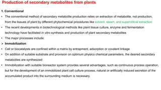 Production of secondary metabolites from plants
1. Conventional
• The conventional method of secondary metabolite production relies on extraction of metabolite, not production,
from the tissues of plant by different phytochemical procedures like solvent, steam, and supercritical extraction
• The recent developments in biotechnological methods like plant tissue culture, enzyme and fermentation
technology have facilitated in vitro synthesis and production of plant secondary metabolites
• The major processes include:
 Immobilization
• Cell or biocatalysts are confined within a matrix by entrapment, adsorption or covalent linkage
• On addition of suitable substrate and provision on optimum physico chemical parameters, the desired secondary
metabolites are synthesized
• Immobilization with suitable bioreactor system provides several advantages, such as continuous process operation,
but for the development of an immobilized plant cell culture process, natural or artificially induced secretion of the
accumulated product into the surrounding medium is necessary.
 