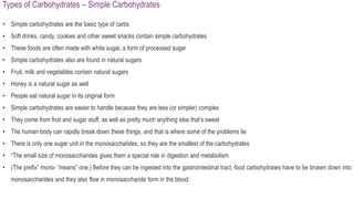 Types of Carbohydrates – Simple Carbohydrates
• Simple carbohydrates are the basic type of carbs
• Soft drinks, candy, cookies and other sweet snacks contain simple carbohydrates
• These foods are often made with white sugar, a form of processed sugar
• Simple carbohydrates also are found in natural sugars
• Fruit, milk and vegetables contain natural sugars
• Honey is a natural sugar as well
• People eat natural sugar in its original form
• Simple carbohydrates are easier to handle because they are less (or simpler) complex
• They come from fruit and sugar stuff, as well as pretty much anything else that’s sweet
• The human body can rapidly break down these things, and that is where some of the problems lie
• There is only one sugar unit in the monosaccharides, so they are the smallest of the carbohydrates
• “The small size of monosaccharides gives them a special role in digestion and metabolism
• (The prefix” mono- “means” one.) Before they can be ingested into the gastrointestinal tract, food carbohydrates have to be broken down into
monosaccharides and they also flow in monosaccharide form in the blood.
 