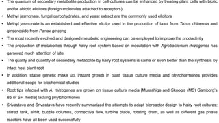 • The quantum of secondary metabolite production in cell cultures can be enhanced by treating plant cells with biotic
and/or abiotic elicitors (foreign molecules attached to receptors)
• Methyl jasmonate, fungal carbohydrates, and yeast extract are the commonly used elicitors
• Methyl jasmonate is an established and effective elicitor used in the production of taxol from Taxus chinensis and
ginsenoside from Panax ginseng
• The most recently evolved and designed metabolic engineering can be employed to improve the productivity
• The production of metabolites through hairy root system based on inoculation with Agrobacterium rhizogenes has
garnered much attention of late
• The quality and quantity of secondary metabolite by hairy root systems is same or even better than the synthesis by
intact host plant root
• In addition, stable genetic make up, instant growth in plant tissue culture media and phytohormones provides
additional scope for biochemical studies
• Root tips infected with A. rhizogenes are grown on tissue culture media [Murashige and Skoog’s (MS) Gamborg’s
B5 or SH media] lacking phytohormones
• Srivastava and Srivastava have recently summarized the attempts to adapt bioreactor design to hairy root cultures;
stirred tank, airlift, bubble columns, connective flow, turbine blade, rotating drum, as well as different gas phase
reactors have all been used successfully
 