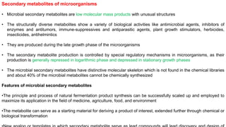 Secondary metabolites of microorganisms
• Microbial secondary metabolites are low molecular mass products with unusual structures
• The structurally diverse metabolites show a variety of biological activities like antimicrobial agents, inhibitors of
enzymes and antitumors, immune-suppressives and antiparasitic agents, plant growth stimulators, herbicides,
insecticides, antihelmintics
• They are produced during the late growth phase of the microorganisms
• The secondary metabolite production is controlled by special regulatory mechanisms in microorganisms, as their
production is generally repressed in logarithmic phase and depressed in stationary growth phases
• The microbial secondary metabolites have distinctive molecular skeleton which is not found in the chemical libraries
and about 40% of the microbial metabolites cannot be chemically synthesized
Features of microbial secondary metabolites
•The principle and process of natural fermentation product synthesis can be successfully scaled up and employed to
maximize its application in the field of medicine, agriculture, food, and environment
•The metabolite can serve as a starting material for deriving a product of interest, extended further through chemical or
biological transformation
 