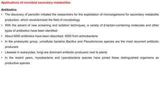 Applications of microbial secondary metabolites
Antibiotics
• The discovery of penicillin initiated the researchers for the exploitation of microorganisms for secondary metabolite
production, which revolutionized the field of microbiology
• With the advent of new screening and isolation techniques, a variety of β-lactam-containing molecules and other
types of antibiotics have been identified
• About 6000 antibiotics have been described, 4000 from actinobacteria
• In the prokaryotic group, unicellular bacteria Bacillus and Pseudomonas species are the most recurrent antibiotic
producers
• Likewise in eukaryotes, fungi are dominant antibiotic producers next to plants
• In the recent years, myxobacteria and cyanobacteria species have joined these distinguished organisms as
productive species.
 