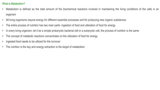 What is Metabolism?
• Metabolism is defined as the total amount of the biochemical reactions involved in maintaining the living conditions of the cells in an
organism
• All living organisms require energy for different essential processes and for producing new organic substances
• The entire process of nutrition has two main parts- ingestion of food and utilization of food for energy
• In every living organism, let it be a simple prokaryotic bacterial cell or a eukaryotic cell, the process of nutrition is the same
• The concept of metabolic reactions concentrates on the utilization of food for energy
• Ingested food needs to be utilized for the turnover
• The nutrition is the key and energy extraction is the target of metabolism
 