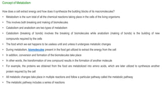 Concept of Metabolism
How does a cell extract energy and how does it synthesize the building blocks of its macromolecules?
• Metabolism is the sum total of all the chemical reactions taking place in the cells of the living organisms
• This involves both breaking and making of biomolecules
• Catabolism and anabolism are two types of metabolism
• Catabolism (breaking of bonds) involves the breaking of biomolecules while anabolism (making of bonds) is the building of new
compounds required by the cells
• The food which we eat happens to be useless until and unless it undergoes metabolic changes
• During metabolism, biomolecules present in the food get utilized to extract the energy from the cell
• In addition, conversion and formation of the biomolecules take place
• In other words, the transformation of one compound results in the formation of another molecule
• For example, the proteins we obtained from the food are metabolized into amino acids, which are later utilized to synthesize another
protein required by the cell
• All metabolic changes take place in multiple reactions and follow a particular pathway called the metabolic pathway
• The metabolic pathway includes a series of reactions
 