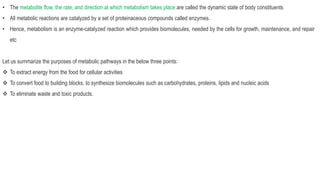 • The metabolite flow, the rate, and direction at which metabolism takes place are called the dynamic state of body constituents
• All metabolic reactions are catalyzed by a set of proteinaceous compounds called enzymes.
• Hence, metabolism is an enzyme-catalyzed reaction which provides biomolecules, needed by the cells for growth, maintenance, and repair
etc
Let us summarize the purposes of metabolic pathways in the below three points:
 To extract energy from the food for cellular activities
 To convert food to building blocks, to synthesize biomolecules such as carbohydrates, proteins, lipids and nucleic acids
 To eliminate waste and toxic products.
 