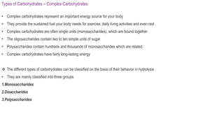 Types of Carbohydrates – Complex Carbohydrates
• Complex carbohydrates represent an important energy source for your body
• They provide the sustained fuel your body needs for exercise, daily living activities and even rest
• Complex carbohydrates are often single units (monosaccharides), which are bound together
• The oligosaccharides contain two to ten simple units of sugar
• Polysaccharides contain hundreds and thousands of monosaccharides which are related.
• Complex carbohydrates have fairly long-lasting energy
 The different types of carbohydrates can be classified on the basis of their behavior in hydrolysis
• They are mainly classified into three groups:
1.Monosaccharides
2.Disaccharides
3.Polysaccharides
 