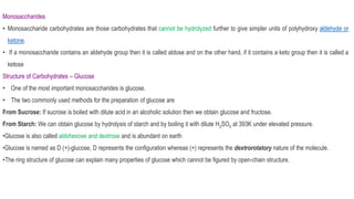 Monosaccharides
• Monosaccharide carbohydrates are those carbohydrates that cannot be hydrolyzed further to give simpler units of polyhydroxy aldehyde or
ketone.
• If a monosaccharide contains an aldehyde group then it is called aldose and on the other hand, if it contains a keto group then it is called a
ketose
Structure of Carbohydrates – Glucose
• One of the most important monosaccharides is glucose.
• The two commonly used methods for the preparation of glucose are
From Sucrose: If sucrose is boiled with dilute acid in an alcoholic solution then we obtain glucose and fructose.
From Starch: We can obtain glucose by hydrolysis of starch and by boiling it with dilute H2SO4 at 393K under elevated pressure.
•Glucose is also called aldohexose and dextrose and is abundant on earth
•Glucose is named as D (+)-glucose, D represents the configuration whereas (+) represents the dextrorotatory nature of the molecule.
•The ring structure of glucose can explain many properties of glucose which cannot be figured by open-chain structure.
 
