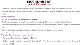 BIOCHEMISTRY
• Carbohydrate is a group of organic compounds occurring in living tissues and foods in the form of starch, cellulose, and sugars
• The ratio of oxygen and hydrogen in carbohydrates is the same as in water i.e. 2:1. It typically breaks down in the animal body to release
energy.
What are Carbohydrates?
• Cn(H2O)n is the generic formula for all carbohydrates
• This formula is only valid for simple sugars, which are made up of the same amount of carbon and water.
• Originally the term carbohydrate was used to describe compounds that were literally “carbohydrates,” because they had the empirical formula
CH2O
• Carbohydrates have been classified in recent years on the basis of carbohydrate structures, not their formulae
• Such aldehydes and ketones are now known as polyhydroxy
• Cellulose, starch, and glycogen are among the compounds that belong to this family.
What is the General Formula of Carbohydrates?
• The general formula for carbohydrates is Cx(H2O)y
• Carbohydrates (or sugars) were originally believed to be “hydrates of carbon,” because they have the general
formula C (H O)y.
Unit - V Carbohydrates
 