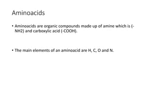 Aminoacids
• Aminoacids are organic compounds made up of amine which is (-
NH2) and carboxylic acid (-COOH).
• The main elements of an aminoacid are H, C, O and N.
 