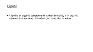 Lipids
• A lipid is an organic compound that their solubility is in organic
solvents (like acetone, chloroform, etc) and also in wáter.
 
