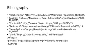 Bibliography
• “Biochemistry” https://en.wikipedia.org/ Wikimedia Foundation 18/06/15
• Gauthier, Nicholas “Monomers: Types & Examples” http://study.com/ BBB
18/06/15
• “Nucleotide” http://www.ncbi.nlm.nih.gov/ USA.gov 18/06/15
• “Aminoacids” https://en.wikipedia.org/ Wikimedia Foundation 20/06/15
• “Carbohydrates” https://en.wikipedia.org/ Wikimedia Foundation
20/06/15
• “Lipids” https://2chemistry.msu.edu / William Resch
20/06/15
“proteins” https://en.wikipedia.org/ Wikimedia Foundation
20/06/15
 