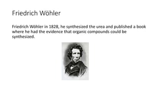 Friedrich Wöhler
Friedrich Wöhler in 1828, he synthesized the urea and published a book
where he had the evidence that organic compounds could be
synthesized.
 