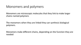 Monomers and polymers
Monomers are microscopic molecules that they link to make larger
chains named polymers
The monomers when they are linked they can synthesis biological
polymers.
Monomers make different chains, depending on the function they are
needed
 