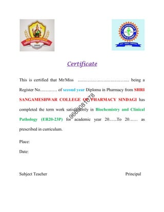 Certificate
This is certified that Mr/Miss ……………………………… being a
Register No………… of second year Diploma in Pharmacy from SHRI
SANGAMESHWAR COLLEGE OF PHARMACY SINDAGI has
completed the term work satisfactorily in Biochemistry and Clinical
Pathology (ER20-23P) for academic year 20.…..To 20…… as
prescribed in curriculum.
Place:
Date:
Subject Teacher Principal
 