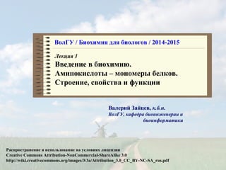 ВолГУ / Биохимия для биологов / 2014-2015 
Лекция 1 
Введение в биохимию. 
Аминокислоты – мономеры белков. 
Строение, свойства и функции 
Валерий Зайцев, к.б.н. 
ВолГУ, кафедра биоинженерии и 
биоинформатики 
Распространение и использование на условиях лицензии 
Creative Commons Attribution-NonCommercial-ShareAlike 3.0 
http://wiki.creativecommons.org/images/3/3a/Attribution_3.0_СС_BY-NC-SA_rus.pdf 
 