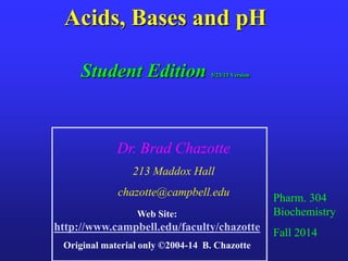 Acids, Bases and pH
Student Edition 5/23/13 Version
Pharm. 304
Biochemistry
Fall 2014
Dr. Brad Chazotte
213 Maddox Hall
chazotte@campbell.edu
Web Site:
http://www.campbell.edu/faculty/chazotte
Original material only ©2004-14 B. Chazotte
 