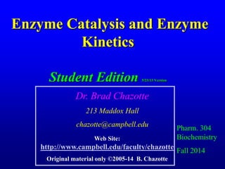 Enzyme Catalysis and Enzyme
Kinetics
Student Edition 5/23/13 Version
Pharm. 304
Biochemistry
Fall 2014
Dr. Brad Chazotte
213 Maddox Hall
chazotte@campbell.edu
Web Site:
http://www.campbell.edu/faculty/chazotte
Original material only ©2005-14 B. Chazotte
 