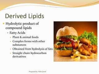 Derived Lipids
 Hydrolytic product of
compound lipids
 Fatty Acids
 Plant & animal foods
 Complex forms with other
substances
 Obtained from hydrolysis of fats
 Straight chain hydrocarbon
derivatives
Prepared by: Sidra Javed
 