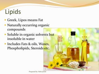 Lipids
 Greek, Lipos means Fat
 Naturally occurring organic
compounds
 Soluble in organic solvents but
insoluble in water
 Includes Fats & oils, Waxes,
Phospholipids, Steroids etc.
Prepared by: Sidra Javed
 