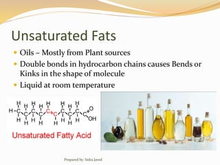 Unsaturated Fats
 Oils – Mostly from Plant sources
 Double bonds in hydrocarbon chains causes Bends or
Kinks in the shape of molecule
 Liquid at room temperature
Prepared by: Sidra Javed
 