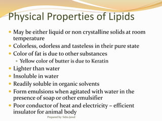 Physical Properties of Lipids
 May be either liquid or non crystalline solids at room
temperature
 Colorless, odorless and tasteless in their pure state
 Color of fat is due to other substances
 Yellow color of butter is due to Keratin
 Lighter than water
 Insoluble in water
 Readily soluble in organic solvents
 Form emulsions when agitated with water in the
presence of soap or other emulsifier
 Poor conductor of heat and electricity – efficient
insulator for animal body
Prepared by: Sidra Javed
 
