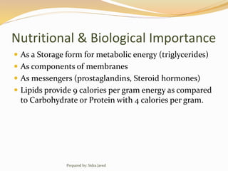 Nutritional & Biological Importance
 As a Storage form for metabolic energy (triglycerides)
 As components of membranes
 As messengers (prostaglandins, Steroid hormones)
 Lipids provide 9 calories per gram energy as compared
to Carbohydrate or Protein with 4 calories per gram.
Prepared by: Sidra Javed
 