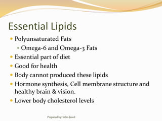 Essential Lipids
 Polyunsaturated Fats
 Omega-6 and Omega-3 Fats
 Essential part of diet
 Good for health
 Body cannot produced these lipids
 Hormone synthesis, Cell membrane structure and
healthy brain & vision.
 Lower body cholesterol levels
Prepared by: Sidra Javed
 