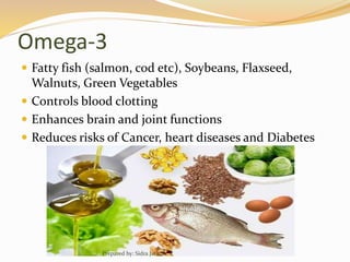 Omega-3
 Fatty fish (salmon, cod etc), Soybeans, Flaxseed,
Walnuts, Green Vegetables
 Controls blood clotting
 Enhances brain and joint functions
 Reduces risks of Cancer, heart diseases and Diabetes
Prepared by: Sidra Javed
 