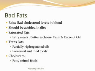 Bad Fats
 Raise Bad cholesterol levels in blood
 Should be avoided in diet
 Saturated Fats
 Fatty meats , Butter & cheese, Palm & Coconut Oil
 Trans Fats
 Partially Hydrogenated oils
 Processed and fried foods
 Cholesterol
 Fatty animal foods
Prepared by: Sidra Javed
 