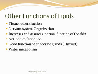 Other Functions of Lipids
 Tissue reconstruction
 Nervous system Organization
 Increases and assures a normal function of the skin
 Antibodies formation
 Good function of endocrine glands (Thyroid)
 Water metabolism
Prepared by: Sidra Javed
 