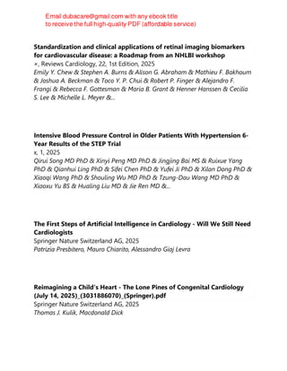 Standardization and clinical applications of retinal imaging biomarkers
for cardiovascular disease: a Roadmap from an NHLBI workshop
×, Reviews Cardiology, 22, 1st Edition, 2025
Emily Y. Chew & Stephen A. Burns & Alison G. Abraham & Mathieu F. Bakhoum
& Joshua A. Beckman & Toco Y. P. Chui & Robert P. Finger & Alejandro F.
Frangi & Rebecca F. Gottesman & Maria B. Grant & Henner Hanssen & Cecilia
S. Lee & Michelle L. Meyer &...
Intensive Blood Pressure Control in Older Patients With Hypertension 6-
Year Results of the STEP Trial
x, 1, 2025
Qirui Song MD PhD & Xinyi Peng MD PhD & Jingjing Bai MS & Ruixue Yang
PhD & Qianhui Ling PhD & Sifei Chen PhD & Yufei Ji PhD & Xilan Dong PhD &
Xiaoqi Wang PhD & Shouling Wu MD PhD & Tzung-Dau Wang MD PhD &
Xiaoxu Yu BS & Hualing Liu MD & Jie Ren MD &...
The First Steps of Artificial Intelligence in Cardiology - Will We Still Need
Cardiologists
Springer Nature Switzerland AG, 2025
Patrizia Presbitero, Mauro Chiarito, Alessandro Giaj Levra
Reimagining a Child's Heart - The Lone Pines of Congenital Cardiology
(July 14, 2025)_(3031886070)_(Springer).pdf
Springer Nature Switzerland AG, 2025
Thomas J. Kulik, Macdonald Dick
 